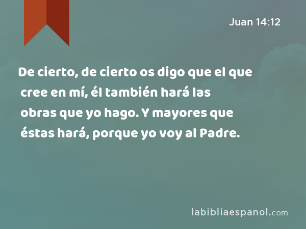 De cierto, de cierto os digo que el que cree en mí, él también hará las obras que yo hago. Y mayores que éstas hará, porque yo voy al Padre. - Juan 14:12