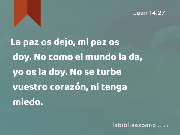 La paz os dejo, mi paz os doy. No como el mundo la da, yo os la doy. No se turbe vuestro corazón, ni tenga miedo. - Juan 14:27