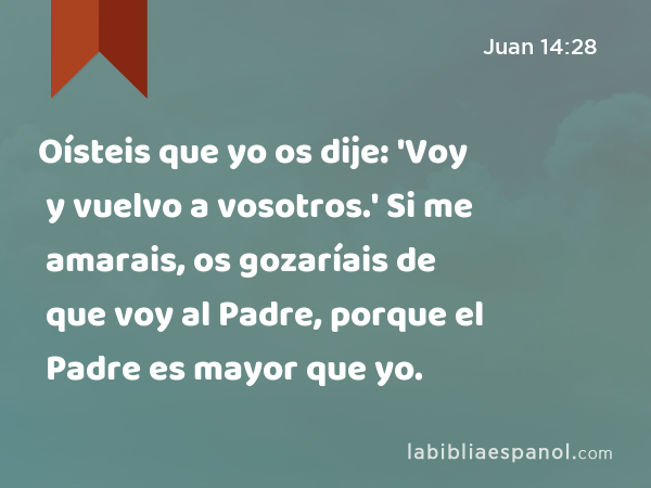 Oísteis que yo os dije: 'Voy y vuelvo a vosotros.' Si me amarais, os gozaríais de que voy al Padre, porque el Padre es mayor que yo. - Juan 14:28