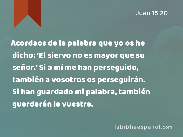 Acordaos de la palabra que yo os he dicho: ‘El siervo no es mayor que su señor.’ Si a mí me han perseguido, también a vosotros os perseguirán. Si han guardado mi palabra, también guardarán la vuestra. - Juan 15:20