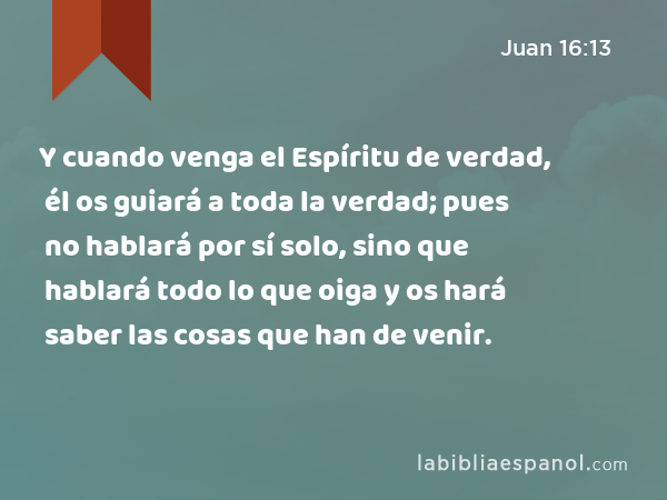 Y cuando venga el Espíritu de verdad, él os guiará a toda la verdad; pues no hablará por sí solo, sino que hablará todo lo que oiga y os hará saber las cosas que han de venir. - Juan 16:13