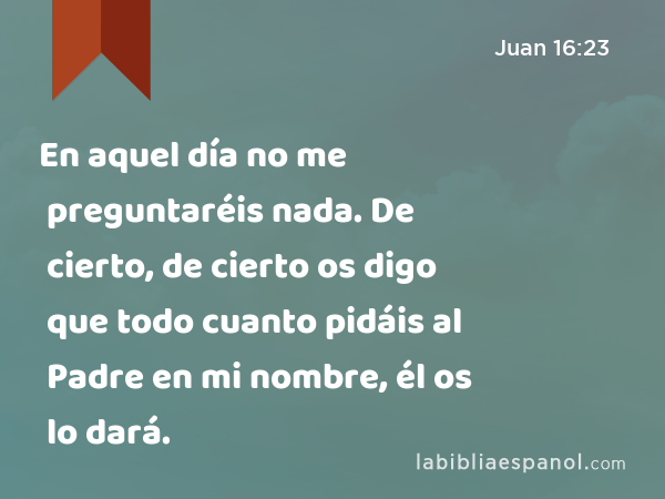 En aquel día no me preguntaréis nada. De cierto, de cierto os digo que todo cuanto pidáis al Padre en mi nombre, él os lo dará. - Juan 16:23