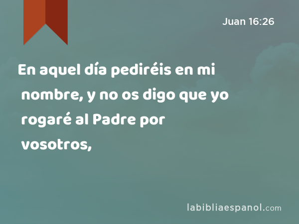 En aquel día pediréis en mi nombre, y no os digo que yo rogaré al Padre por vosotros, - Juan 16:26