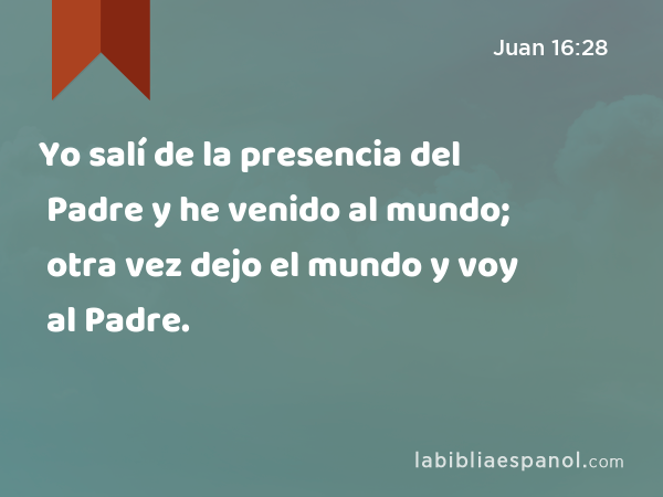 Yo salí de la presencia del Padre y he venido al mundo; otra vez dejo el mundo y voy al Padre. - Juan 16:28