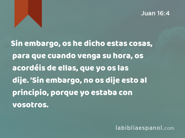 Sin embargo, os he dicho estas cosas, para que cuando venga su hora, os acordéis de ellas, que yo os las dije. 'Sin embargo, no os dije esto al principio, porque yo estaba con vosotros. - Juan 16:4