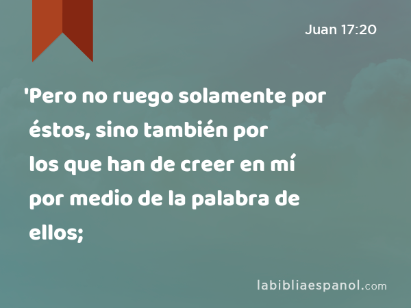 'Pero no ruego solamente por éstos, sino también por los que han de creer en mí por medio de la palabra de ellos; - Juan 17:20