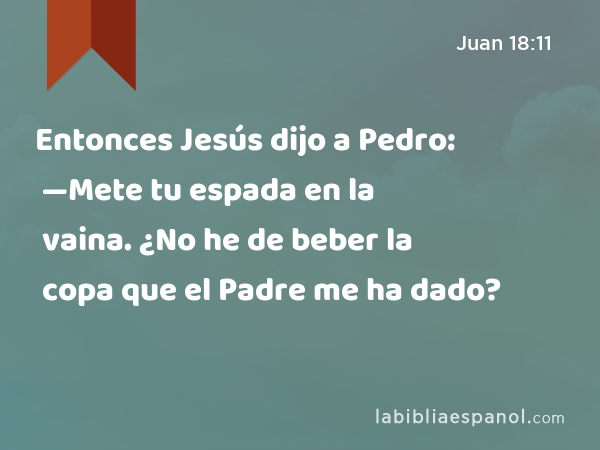 Entonces Jesús dijo a Pedro: —Mete tu espada en la vaina. ¿No he de beber la copa que el Padre me ha dado? - Juan 18:11