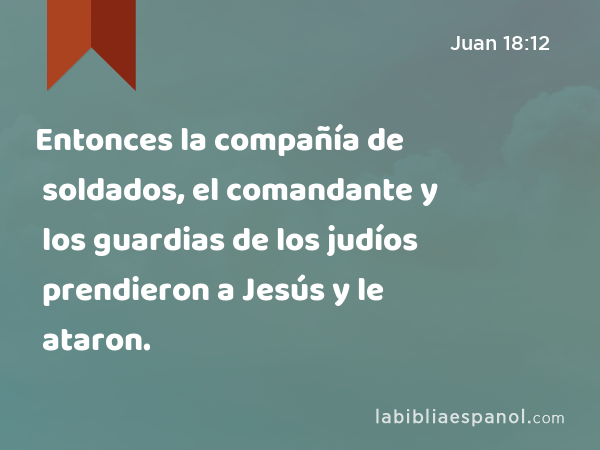 Entonces la compañía de soldados, el comandante y los guardias de los judíos prendieron a Jesús y le ataron. - Juan 18:12