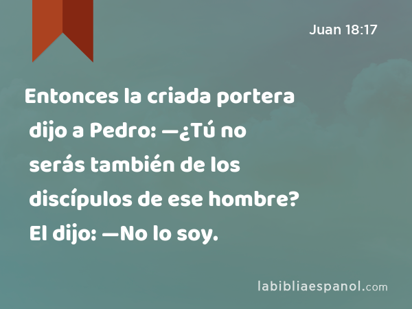 Entonces la criada portera dijo a Pedro: —¿Tú no serás también de los discípulos de ese hombre? El dijo: —No lo soy. - Juan 18:17