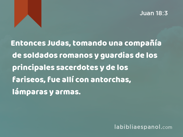 Entonces Judas, tomando una compañía de soldados romanos y guardias de los principales sacerdotes y de los fariseos, fue allí con antorchas, lámparas y armas. - Juan 18:3