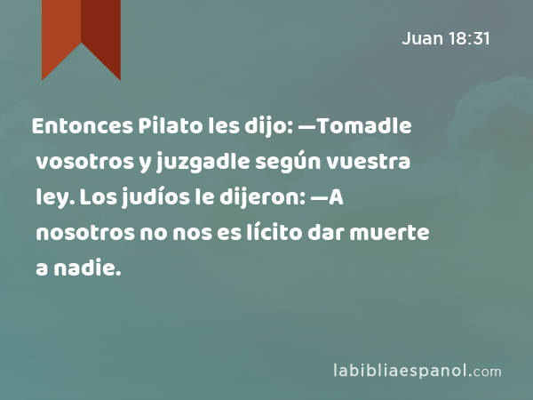 Entonces Pilato les dijo: —Tomadle vosotros y juzgadle según vuestra ley. Los judíos le dijeron: —A nosotros no nos es lícito dar muerte a nadie. - Juan 18:31