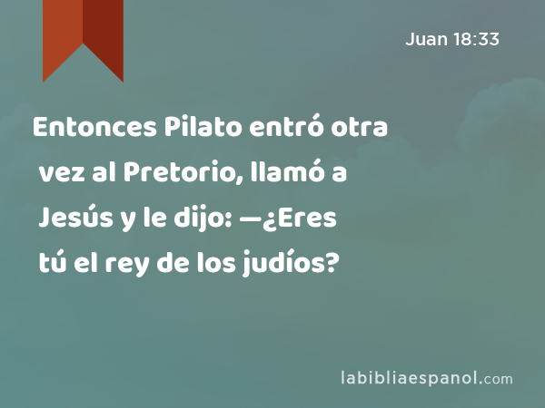 Entonces Pilato entró otra vez al Pretorio, llamó a Jesús y le dijo: —¿Eres tú el rey de los judíos? - Juan 18:33