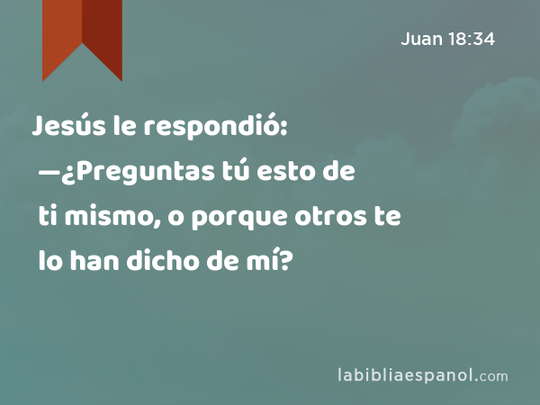 Jesús le respondió: —¿Preguntas tú esto de ti mismo, o porque otros te lo han dicho de mí? - Juan 18:34
