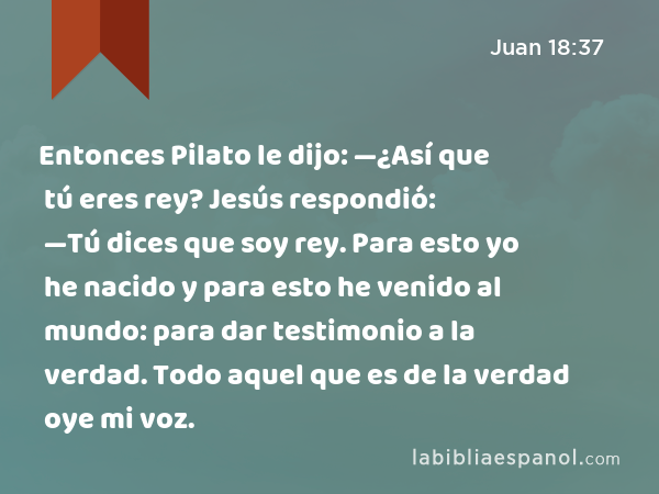 Entonces Pilato le dijo: —¿Así que tú eres rey? Jesús respondió: —Tú dices que soy rey. Para esto yo he nacido y para esto he venido al mundo: para dar testimonio a la verdad. Todo aquel que es de la verdad oye mi voz. - Juan 18:37