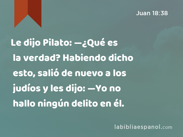 Le dijo Pilato: —¿Qué es la verdad? Habiendo dicho esto, salió de nuevo a los judíos y les dijo: —Yo no hallo ningún delito en él. - Juan 18:38