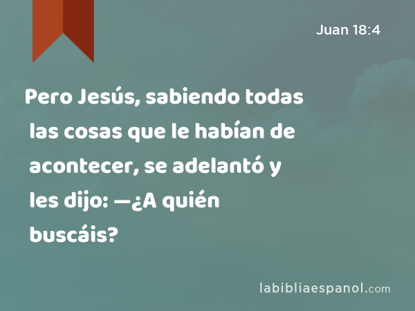 Pero Jesús, sabiendo todas las cosas que le habían de acontecer, se adelantó y les dijo: —¿A quién buscáis? - Juan 18:4