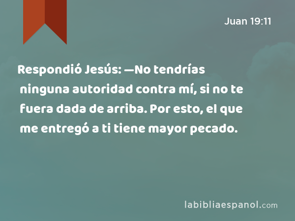 Respondió Jesús: —No tendrías ninguna autoridad contra mí, si no te fuera dada de arriba. Por esto, el que me entregó a ti tiene mayor pecado. - Juan 19:11