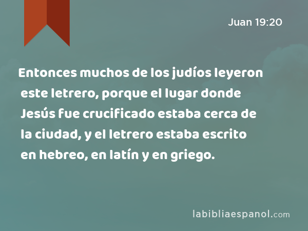 Entonces muchos de los judíos leyeron este letrero, porque el lugar donde Jesús fue crucificado estaba cerca de la ciudad, y el letrero estaba escrito en hebreo, en latín y en griego. - Juan 19:20