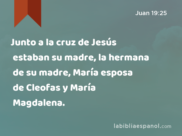 Junto a la cruz de Jesús estaban su madre, la hermana de su madre, María esposa de Cleofas y María Magdalena. - Juan 19:25