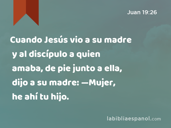 Cuando Jesús vio a su madre y al discípulo a quien amaba, de pie junto a ella, dijo a su madre: —Mujer, he ahí tu hijo. - Juan 19:26