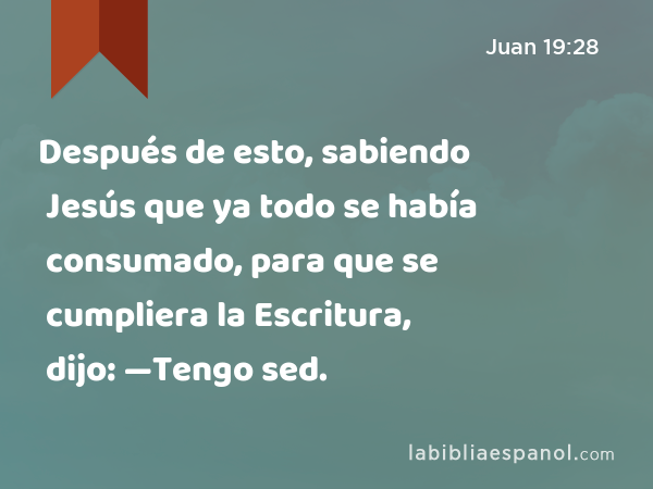 Después de esto, sabiendo Jesús que ya todo se había consumado, para que se cumpliera la Escritura, dijo: —Tengo sed. - Juan 19:28