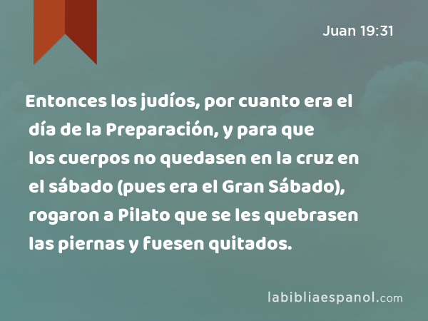 Entonces los judíos, por cuanto era el día de la Preparación, y para que los cuerpos no quedasen en la cruz en el sábado (pues era el Gran Sábado), rogaron a Pilato que se les quebrasen las piernas y fuesen quitados. - Juan 19:31