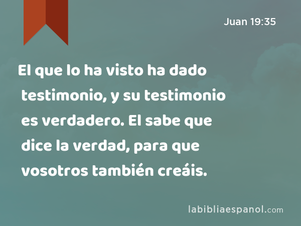 El que lo ha visto ha dado testimonio, y su testimonio es verdadero. El sabe que dice la verdad, para que vosotros también creáis. - Juan 19:35