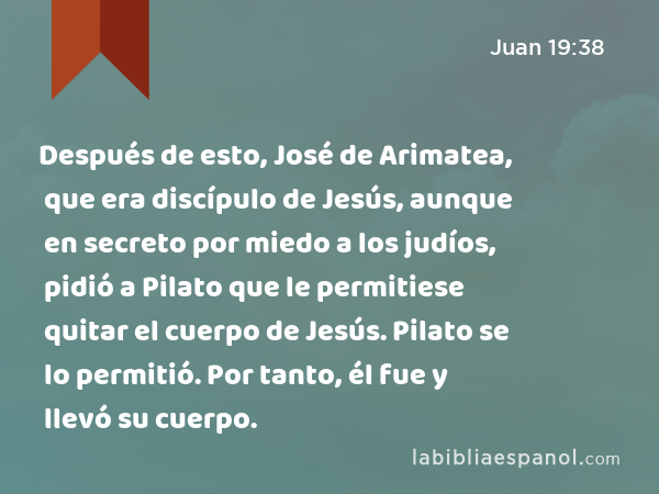 Después de esto, José de Arimatea, que era discípulo de Jesús, aunque en secreto por miedo a los judíos, pidió a Pilato que le permitiese quitar el cuerpo de Jesús. Pilato se lo permitió. Por tanto, él fue y llevó su cuerpo. - Juan 19:38