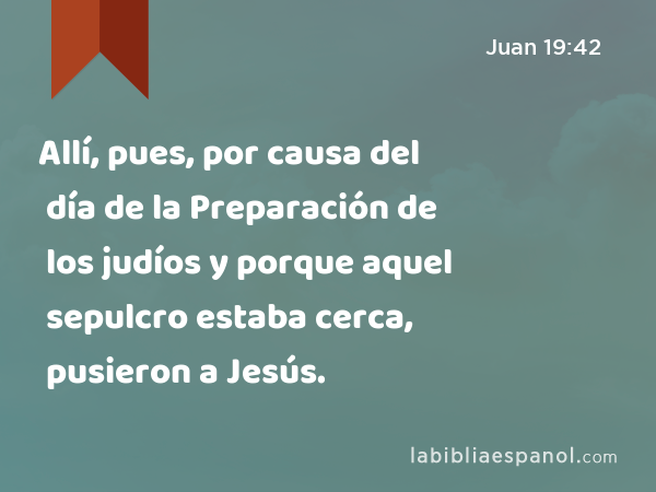 Allí, pues, por causa del día de la Preparación de los judíos y porque aquel sepulcro estaba cerca, pusieron a Jesús. - Juan 19:42