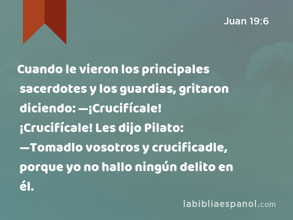 Cuando le vieron los principales sacerdotes y los guardias, gritaron diciendo: —¡Crucifícale! ¡Crucifícale! Les dijo Pilato: —Tomadlo vosotros y crucificadle, porque yo no hallo ningún delito en él. - Juan 19:6