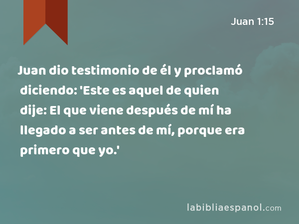 Juan dio testimonio de él y proclamó diciendo: 'Este es aquel de quien dije: El que viene después de mí ha llegado a ser antes de mí, porque era primero que yo.' - Juan 1:15