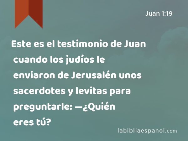 Este es el testimonio de Juan cuando los judíos le enviaron de Jerusalén unos sacerdotes y levitas para preguntarle: —¿Quién eres tú? - Juan 1:19