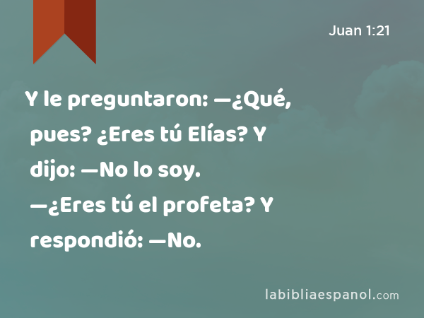 Y le preguntaron: —¿Qué, pues? ¿Eres tú Elías? Y dijo: —No lo soy. —¿Eres tú el profeta? Y respondió: —No. - Juan 1:21