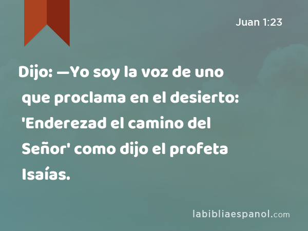 Dijo: —Yo soy la voz de uno que proclama en el desierto: 'Enderezad el camino del Señor' como dijo el profeta Isaías. - Juan 1:23