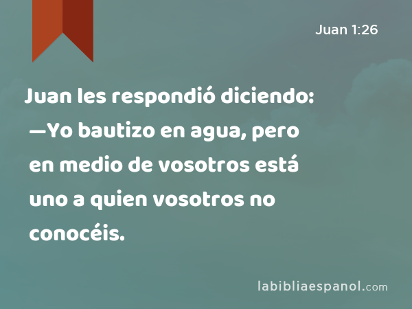 Juan les respondió diciendo: —Yo bautizo en agua, pero en medio de vosotros está uno a quien vosotros no conocéis. - Juan 1:26