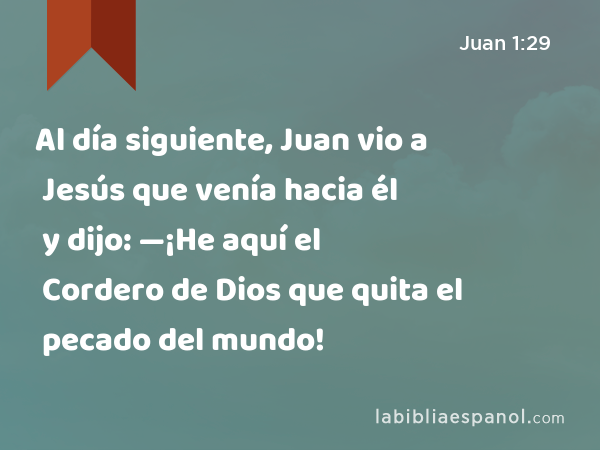 Al día siguiente, Juan vio a Jesús que venía hacia él y dijo: —¡He aquí el Cordero de Dios que quita el pecado del mundo! - Juan 1:29