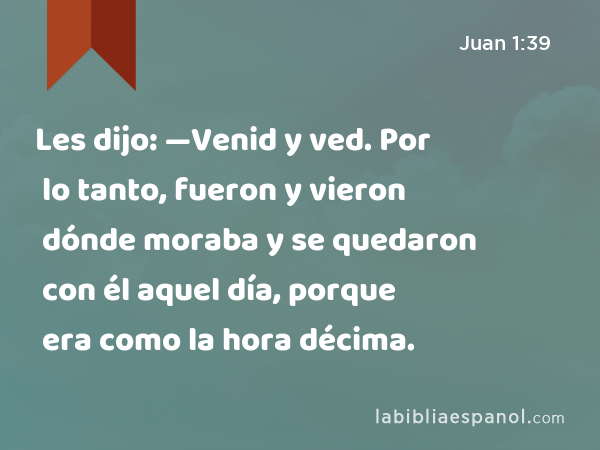 Les dijo: —Venid y ved. Por lo tanto, fueron y vieron dónde moraba y se quedaron con él aquel día, porque era como la hora décima. - Juan 1:39