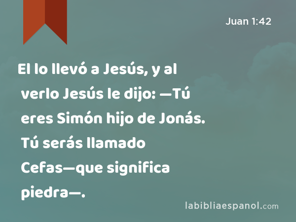 El lo llevó a Jesús, y al verlo Jesús le dijo: —Tú eres Simón hijo de Jonás. Tú serás llamado Cefas—que significa piedra—. - Juan 1:42