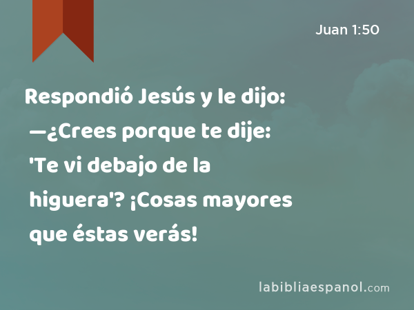 Respondió Jesús y le dijo: —¿Crees porque te dije: 'Te vi debajo de la higuera'? ¡Cosas mayores que éstas verás! - Juan 1:50