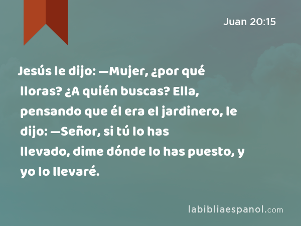 Jesús le dijo: —Mujer, ¿por qué lloras? ¿A quién buscas? Ella, pensando que él era el jardinero, le dijo: —Señor, si tú lo has llevado, dime dónde lo has puesto, y yo lo llevaré. - Juan 20:15