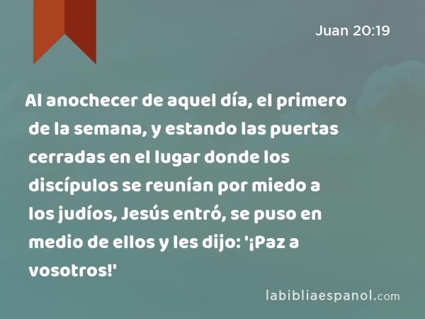 Al anochecer de aquel día, el primero de la semana, y estando las puertas cerradas en el lugar donde los discípulos se reunían por miedo a los judíos, Jesús entró, se puso en medio de ellos y les dijo: '¡Paz a vosotros!' - Juan 20:19