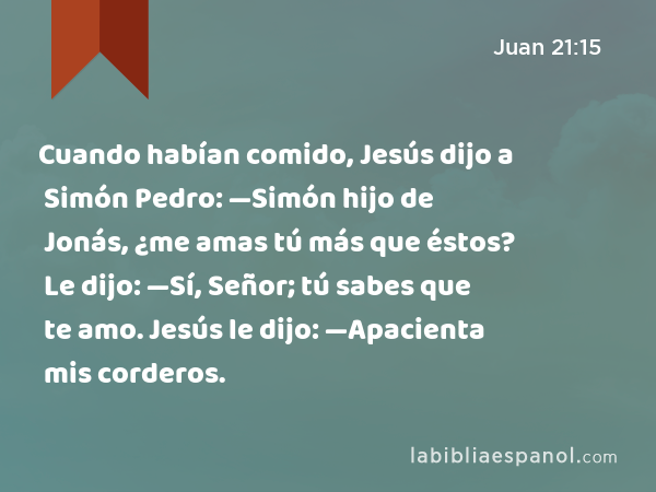 Cuando habían comido, Jesús dijo a Simón Pedro: —Simón hijo de Jonás, ¿me amas tú más que éstos? Le dijo: —Sí, Señor; tú sabes que te amo. Jesús le dijo: —Apacienta mis corderos. - Juan 21:15