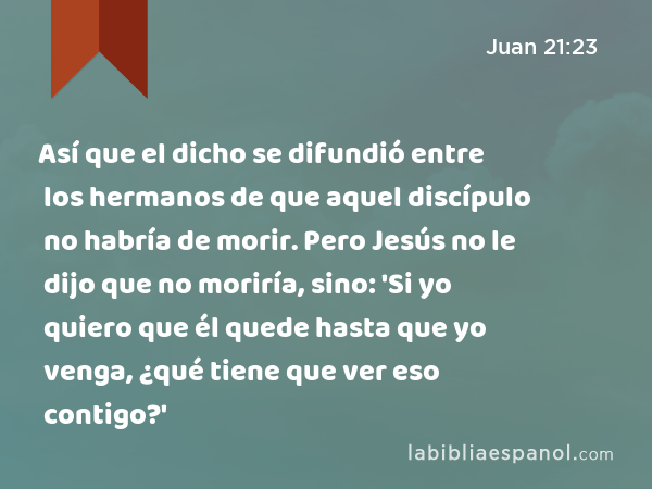 Así que el dicho se difundió entre los hermanos de que aquel discípulo no habría de morir. Pero Jesús no le dijo que no moriría, sino: 'Si yo quiero que él quede hasta que yo venga, ¿qué tiene que ver eso contigo?' - Juan 21:23