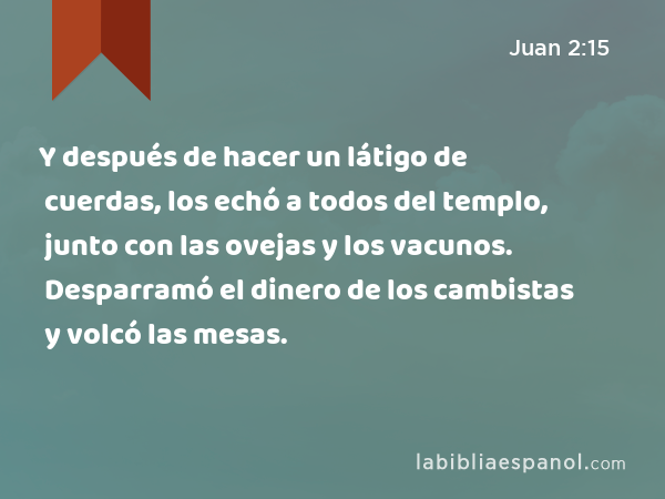 Y después de hacer un látigo de cuerdas, los echó a todos del templo, junto con las ovejas y los vacunos. Desparramó el dinero de los cambistas y volcó las mesas. - Juan 2:15