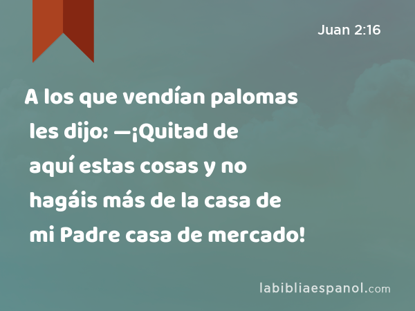 A los que vendían palomas les dijo: —¡Quitad de aquí estas cosas y no hagáis más de la casa de mi Padre casa de mercado! - Juan 2:16