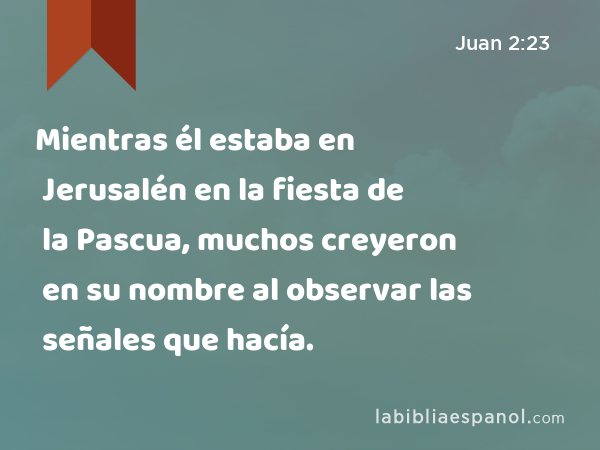 Mientras él estaba en Jerusalén en la fiesta de la Pascua, muchos creyeron en su nombre al observar las señales que hacía. - Juan 2:23