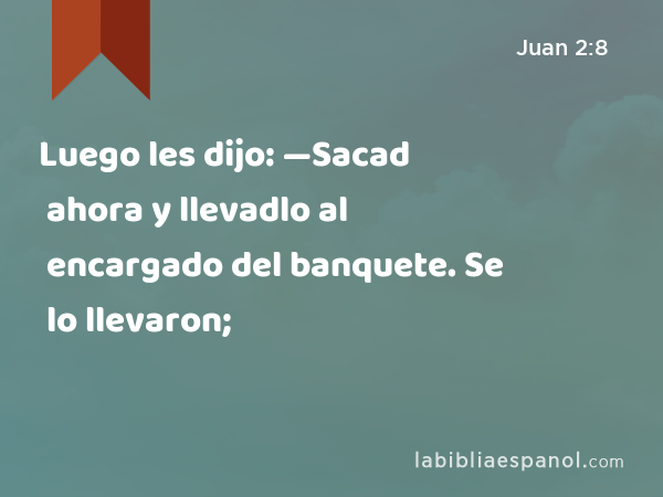 Luego les dijo: —Sacad ahora y llevadlo al encargado del banquete. Se lo llevaron; - Juan 2:8