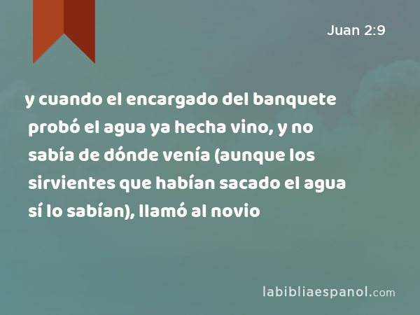 y cuando el encargado del banquete probó el agua ya hecha vino, y no sabía de dónde venía (aunque los sirvientes que habían sacado el agua sí lo sabían), llamó al novio - Juan 2:9