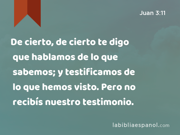 De cierto, de cierto te digo que hablamos de lo que sabemos; y testificamos de lo que hemos visto. Pero no recibís nuestro testimonio. - Juan 3:11