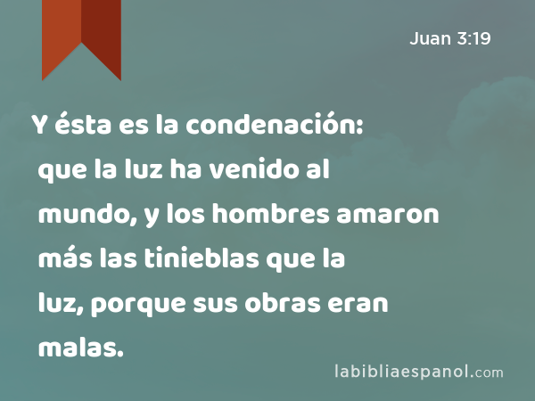 Y ésta es la condenación: que la luz ha venido al mundo, y los hombres amaron más las tinieblas que la luz, porque sus obras eran malas. - Juan 3:19